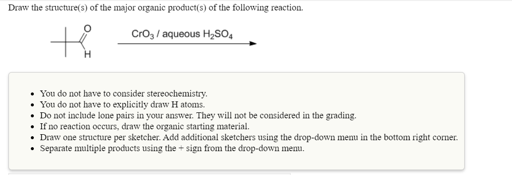 Draw the structure(s) of the major organic product(s) of the following reaction.
CrO3 / aqueous H2SO4
• You do not have to consider stereochemistry.
• You do not have to explicitly draw H atoms.
• Do not include lone pairs in your answer. They will not be considered in the grading.
• If no reaction occurs, draw the organic starting material.
• Draw one structure per sketcher. Add additional sketchers using the drop-down menu in the bottom right corner.
• Separate multiple products using the + sign from the drop-down menu.
