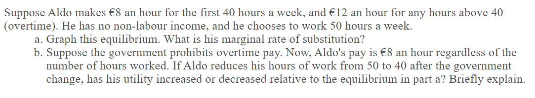 Suppose Aldo makes €8 an hour for the first 40 hours a week, and €12 an hour for any hours above 40
(overtime). He has no non-labour income, and he chooses to work 50 hours a week.
a. Graph this equilibrium. What is his marginal rate of substitution?
b. Suppose the government prohibits overtime pay. Now, Aldo's pay is €8 an hour regardless of the
number of hours worked. If Aldo reduces his hours of work from 50 to 40 after the government
change, has his utility increased or decreased relative to the equilibrium in part a? Briefly explain.
