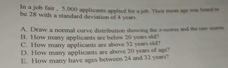 In a job fair, 5,000 applicants applied for a job. Their mean age was found to
be 28 with a standard deviation of 4 years.
A. Draw a normal curve distribution showing the z-scores and the raw scores.
B. How many applicants are below 20 years old?
C. How many applicants are above 32 years old?
D. How many applicants are above 20 years of age?
E. How many have ages between 24 and 32 years?