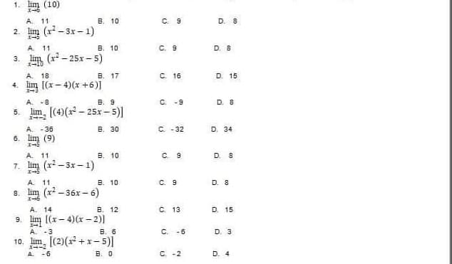 1. Iim (10)
A. 11
B. 10
2.
(x²-3x-1)
A. 11
B. 10
3.
(x²-25x-5)
A. 18.
B. 17
4. lim [(x-4)(x+6)]
1-3
A. -8
B. 9
5.
lim, [(4)(x² 25x-5)]
-
A. -36
B. 30
6. lim (9)
A. 11
B. 10
7. lim (x²-3x-1)
A. 11
B. 10
8. lim (x²-36x-6)
A. 14
B. 12
9
[(x-4)(x-2)]
A. -3
B. 6
10. lim, [(2)(x²+x-5)]
A. -6
B. 0
C 9
C. 9
C. 16
C. -9
C. -32
C. 9
C. 9
C. 13
C. -6
C. -2
D. 8
D. 8
D. 15
D. 8
D. 34
D. 8
D. 8
D. 15
D. 3
D. 4