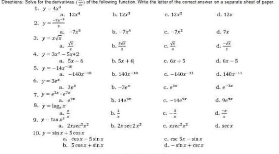 Directions: Solve for the derivatives of the following function. Write the letter of the correct answer on a separate sheet of paper.
1. y = 4x³
a. 12x4
b. 12x³
c. 12x²
d. 12x
a. -7x5
b.-7x4
C.-7x²2
3. y=x√x
d. 7x
V
c./
d./
4. y 3x²5x+2
a. 5x 6
b. 5x + 6
c. 6x + 5
d. 6x-5
5. y=-14x-10
a. -140x-10
b. 140-10
c. -140x-11
6. y=3e*
d. 140-11
a. 3ek
b. -3e
C. g³x
d. e-ir
7. y=²x7x
a. p
b. 14e
8. y = log₂ x
C.-14e
d. 9e
d.
a.
9. y=tan x²
a. 2xsec²²
b. 2x sec 2 x²
c. xsec²x²
d. secx
10. y sinx + 5 cos x
c. csc 5x-sin x
d.-sin x + escx
B. cosx–5sinx
b. 5 cos x + sinx