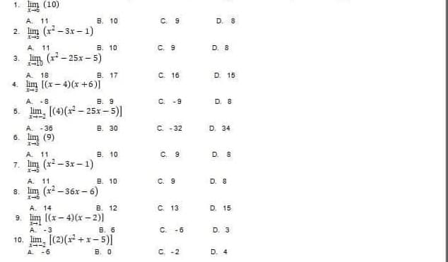 1. Iim (10)
A. 11
B. 10
2.
(x²-3x-1)
A. 11
B. 10
3.
(x²-25x-5)
A. 18.
B. 17
4. lim [(x-4)(x+6)]
1-3
A. -8
B. 9
5. lim, [(4)(x² 25x-5)]
A. -36
B. 30
6. lim (9)
A. 11
B. 10
7. lim (x²-3x-1)
A. 11
B. 10
8. lim (x²-36x-6)
A. 14
B. 12
9 [(x-4)(x-2)]
1
A. -3
B. 6
10. lim, [(2)(x²+x-5)]
1--2
A. -6
B. 0
N
C 9
C. 9
C. 16
C. -9
C. -32
C. 9
C. 9
C. 13
C. -6
C. -2
D. 8
D. 8
D. 15
D. 8
D. 34
D. 8
D. 8
D. 15
D. 3
D. 4