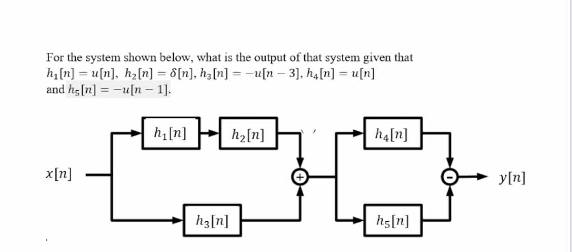 For the system shown below, what is the output of that system given that
h[n] = u[n], h2[n] = d[n], hz[n] = -u[n – 3], ha[n] = u[n]
and hg[n] = -u[n – 1].
h1[n]
h2[n]
h4[n]
x[n]
y[n]
h3[n]
h5[n]
