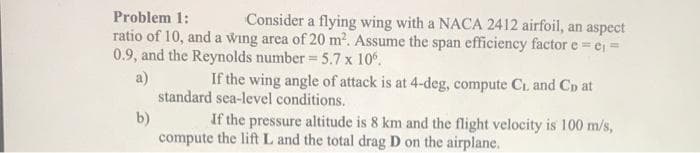 Problem 1:
Consider a flying wing with a NACA 2412 airfoil, an aspect
ratio of 10, and a wing area of 20 m2. Assume the span efficiency factor e= er =
0.9, and the Reynolds number = 5.7 x 10°.
If the wing angle of attack is at 4-deg, compute C., and Co at
a)
standard sea-level conditions.
b)
If the pressure altitude is 8 km and the flight velocity is 100 m/s,
compute the lift L and the total drag D on the airplane.
