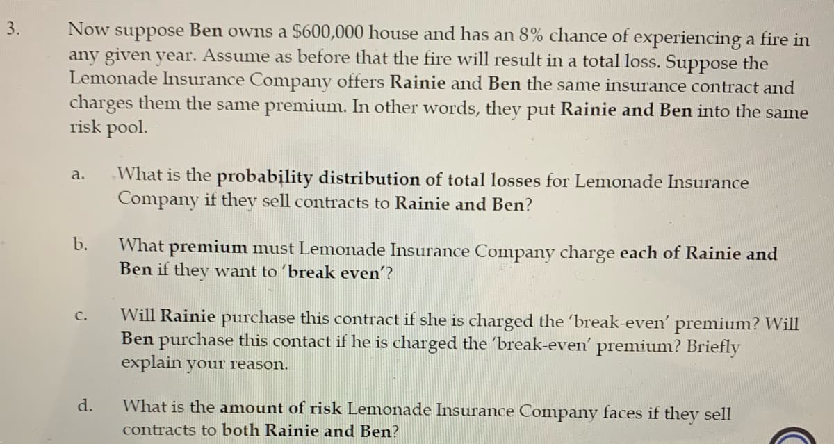 3.
Now suppose Ben owns a $600,000 house and has an 8% chance of experiencing a fire in
any given year. Assume as before that the fire will result in a total loss. Suppose the
Lemonade Insurance Company offers Rainie and Ben the same insurance contract and
charges them the same premium. In other words, they put Rainie and Ben into the same
risk pool.
a.
What is the probability distribution of total losses for Lemonade Insurance
Company if they sell contracts to Rainie and Ben?
b.
What premium must Lemonade Insurance Company charge each of Rainie and
Ben if they want to 'break even'?
C.
Will Rainie purchase this contract if she is charged the 'break-even' premium? Will
Ben purchase this contact if he is charged the 'break-even' premium? Briefly
explain your reason.
d.
What is the amount of risk Lemonade Insurance Company faces if they sell
contracts to both Rainie and Ben?