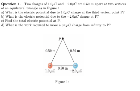 Question 1. Two charges of 1.0µC and -2.0µC are 0.50 m apart at two vertices
of an equilateral triangle as in Figure 1.
a) What is the electric potential due to 1.0µC charge at the third vertex, point P?
b) What is the electric potential due to the -2.0µC charge at P?
c) Find the total electric potential at P.
d) What is the work required to move a 3.0µC charge from infinity to P?
P
0.50 m,
0.50 m
0.50 m
1.0 μC
-2.0 µC
Figure 1:
