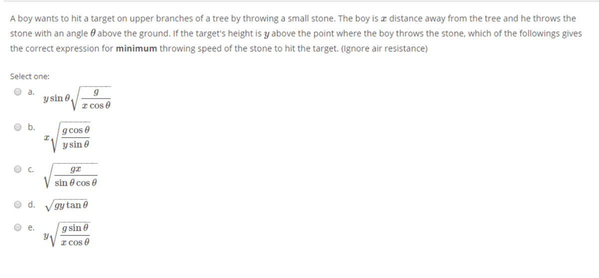 A boy wants to hit a target on upper branches of a tree by throwing a small stone. The boy is a distance away from the tree and he throws the
stone with an angle 0 above the ground. If the target's height is y above the point where the boy throws the stone, which of the followings gives
the correct expression for minimum throwing speed of the stone to hit the target. (Ignore air resistance)
Select one:
O a.
y sin 0,
I cos 0
g cos e
V y sin 0
gx
sin 0 cos 0
O d.
gy tan 0
O e.
g sin e
x cos O
