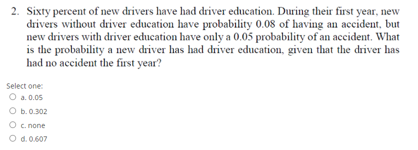 2. Sixty percent of new drivers have had driver education. During their first year, new
drivers without driver education have probability 0.08 of having an accident, but
new drivers with driver education have only a 0.05 probability of an accident. What
is the probability a new driver has had driver education, given that the driver has
had no accident the first year?
Select one:
O a. 0.05
O b. 0.302
O c. none
O d. 0.607
