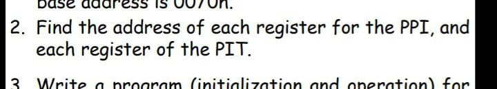 bas
2. Find the address of each register for the PPI, and
each register of the PIT.
3 Write a program (initialization and operation) for