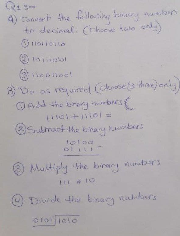 A) Convert the following binary numbers
to decimal: (Choose two only)
110110110
2 101110101
3 11001lool
B) Do as required (chouse (3 three) only,
Add the binary numbers &
(110)+11101 =
Subtract the binary
numbers.
10100
ol 11 1
Multiply the binary numbers.
111 * 10
4 Divide the binary numbers.
01011010