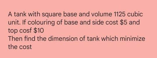 A tank with square base and volume 1125 cubic
unit. If colouring of base and side cost $5 and
top cosf $10
Then find the dimension of tank which minimize
the cost