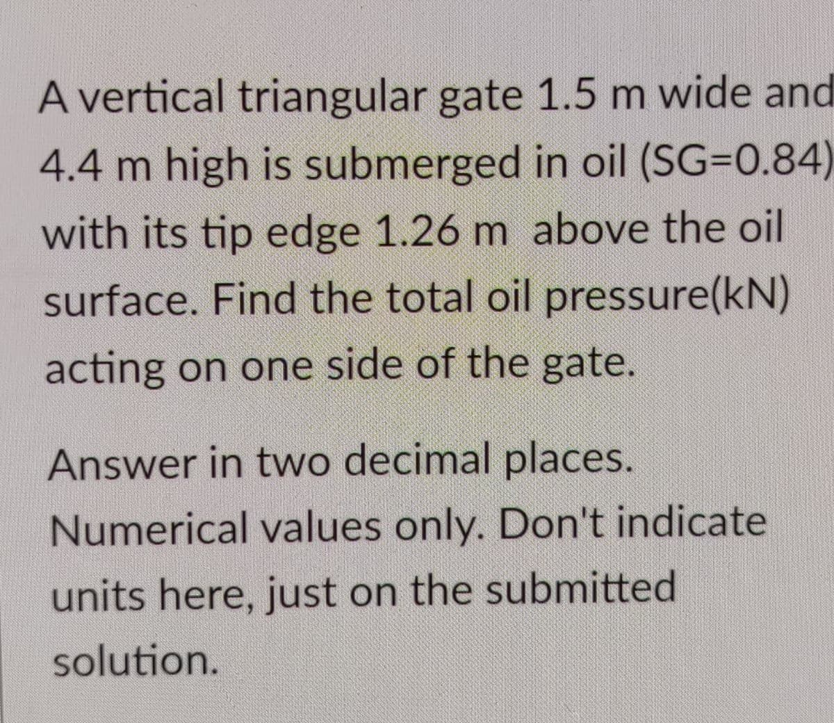 A vertical triangular gate 1.5 m wide and
4.4 m high is submerged in oil (SG=0.84)
with its tip edge 1.26 m above the oil
surface. Find the total oil pressure(kN)
acting on one side of the gate.
Answer in two decimal places.
Numerical values only. Don't indicate
units here, just on the submitted
solution.
