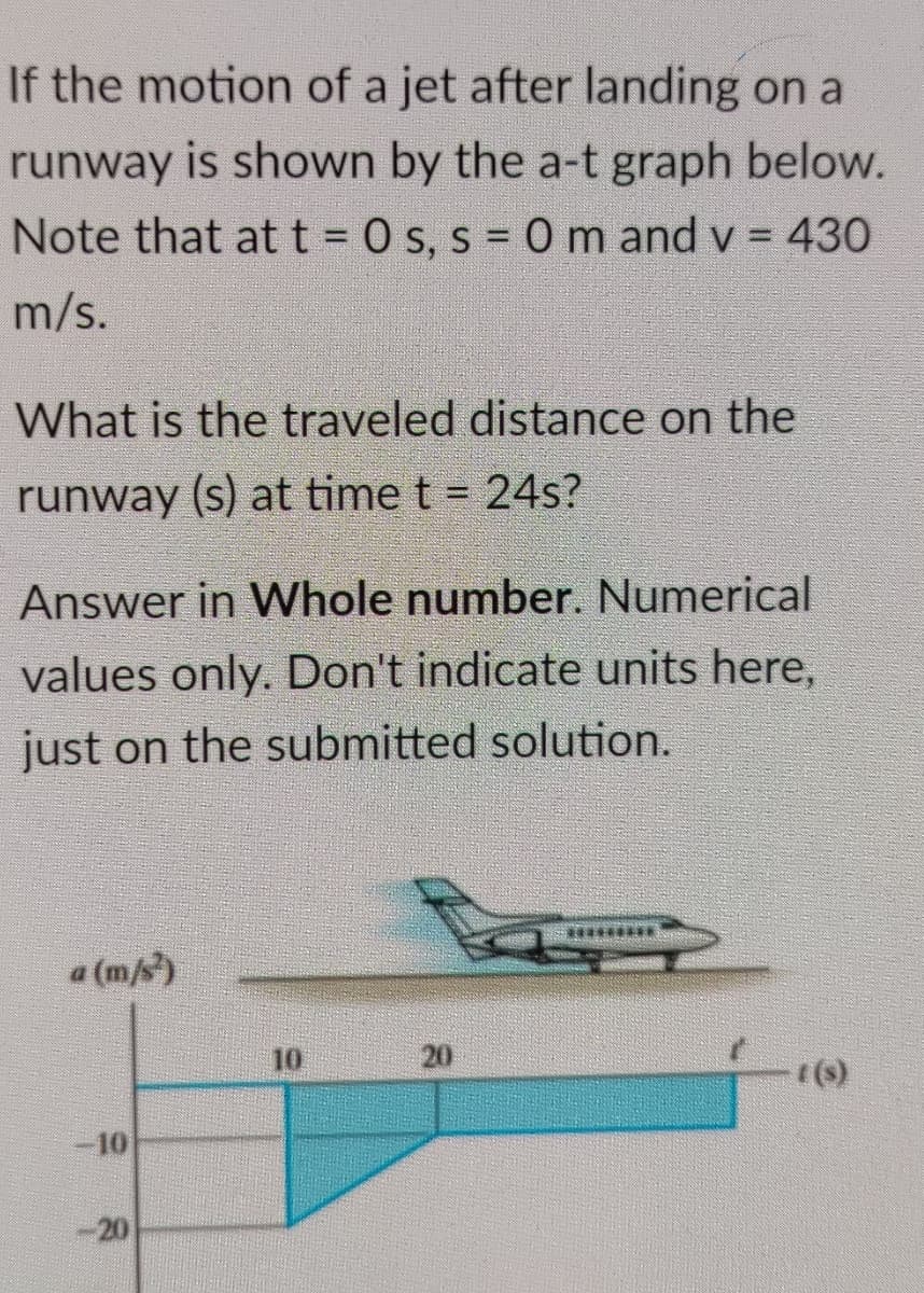 If the motion of a jet after landing on a
runway is shown by the a-t graph below.
Note that att = 0 s, s = 0 m and v = 430
m/s.
What is the traveled distance on the
runway (s) at time t = 24s?
Answer in Whole number. Numerical
values only. Don't indicate units here,
just on the submitted solution.
*****
a (m/s)
10
20
()
10
-20

