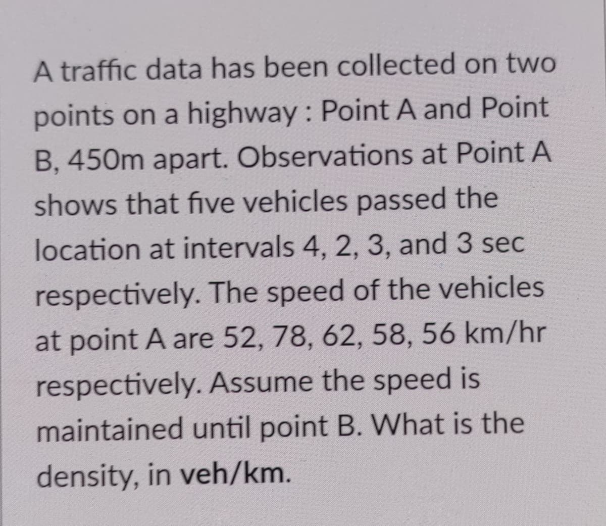 A traffic data has been collected on two
points on a highway : Point A and Point
B, 450m apart. Observations at Point A
shows that five vehicles passed the
location at intervals 4, 2, 3, and 3 sec
respectively. The speed of the vehicles
at point A are 52, 78, 62, 58, 56 km/hr
respectively. Assume the speed is
maintained until point B. What is the
density, in veh/km.
