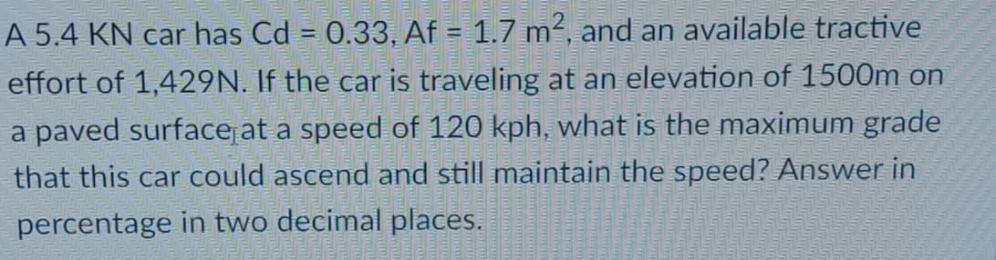 A 5.4 KN car has Cd = 0.33, Af = 1.7 m², and an available tractive
effort of 1,429N. If the car is traveling at an elevation of 1500m on
a paved surfacejat a speed of 120 kph, what is the maximum grade
that this car could ascend and still maintain the speed? Answer in
percentage in two decimal places.
