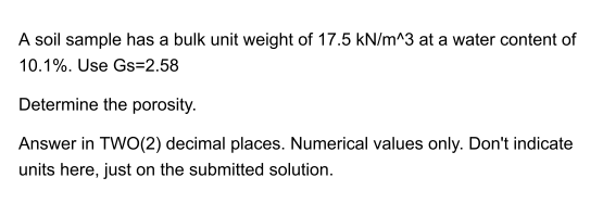 A soil sample has a bulk unit weight of 17.5 kN/m^3 at a water content of
10.1%. Use Gs=2.58
Determine the porosity.
Answer in TWO(2) decimal places. Numerical values only. Don't indicate
units here, just on the submitted solution.
