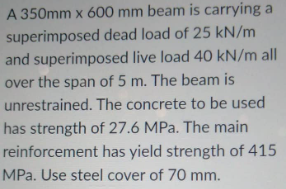 A 350mm x 600 mm beam is carrying a
superimposed dead load of 25 kN/m
and superimposed live load 40 kN/m all
over the span of 5 m. The beam is
unrestrained. The concrete to be used
has strength of 27.6 MPa. The main
reinforcement has yield strength of 415
MPa. Use steel cover of 70 mm.
