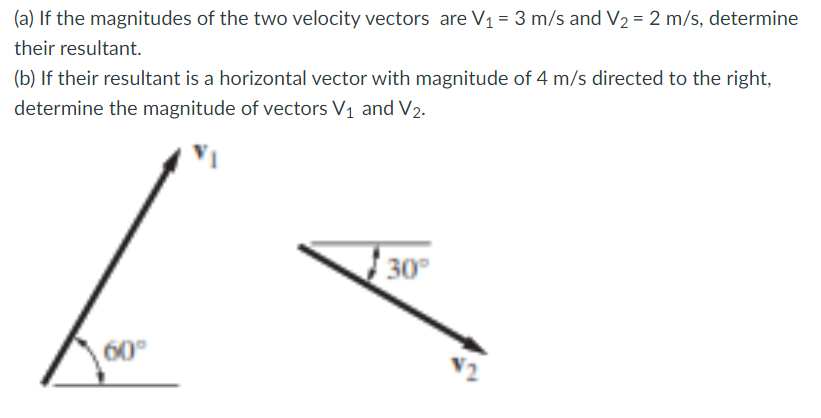 (a) If the magnitudes of the two velocity vectors are V1 = 3 m/s and V2 = 2 m/s, determine
their resultant.
(b) If their resultant is a horizontal vector with magnitude of 4 m/s directed to the right,
determine the magnitude of vectors V1 and V2-
30
60°
