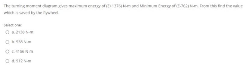 The turning moment diagram gives maximum energy of (E+1376) N-m and Minimum Energy of (E-762) N-m. From this find the value
which is saved by the flywheel.
Select one:
O a. 2138 N-m
O b. 538 N-m
O c. 4156 N-m
O d. 912 N-m
