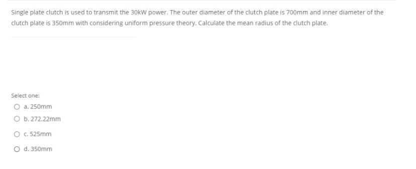 Single plate clutch is used to transmit the 30kW power. The outer diameter of the clutch plate is 700mm and inner diameter of the
clutch plate is 350mm with considering uniform pressure theory. Calculate the mean radius of the clutch plate.
Select one:
O a. 250mm
O b. 272.22mm
O c. 525mm
O d. 350mm
