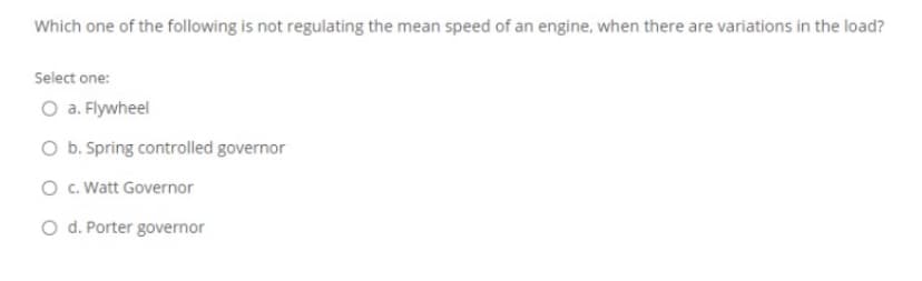Which one of the following is not regulating the mean speed of an engine, when there are variations in the load?
Select one:
O a. Flywheel
O b. Spring controlled governor
O c. Watt Governor
O d. Porter governor
