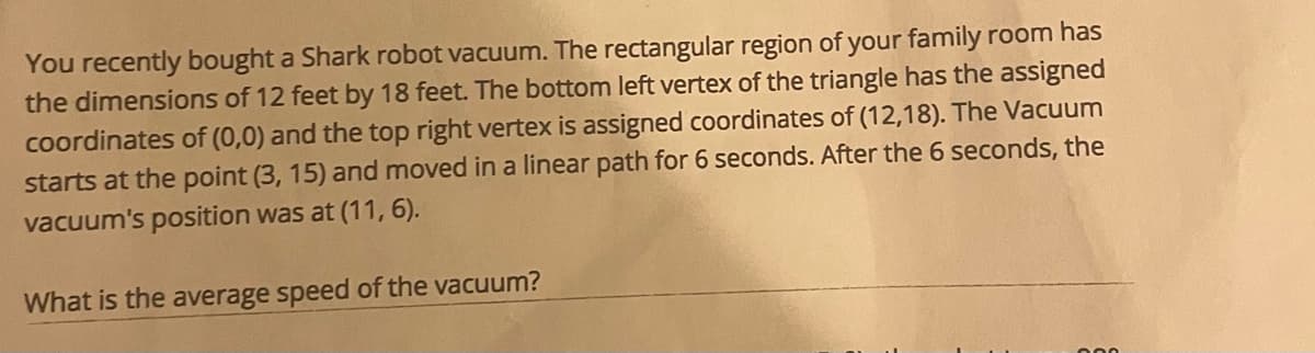 You recently bought a Shark robot vacuum. The rectangular region of your family room has
the dimensions of 12 feet by 18 feet. The bottom left vertex of the triangle has the assigned
coordinates of (0,0) and the top right vertex is assigned coordinates of (12,18). The Vacuum
starts at the point (3, 15) and moved in a linear path for 6 seconds. After the 6 seconds, the
vacuum's position was at (11, 6).
What is the average speed of the vacuum?