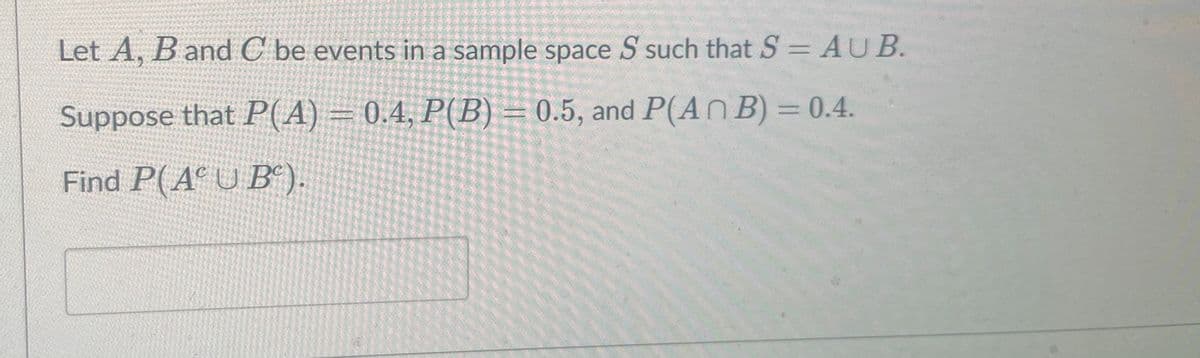 Let A, B and C be events in a sample space S such that S = AUB.
Suppose that P(A) = 0.4, P(B) = 0.5, and P(AN B) = 0.4.
Find P(AUB).
