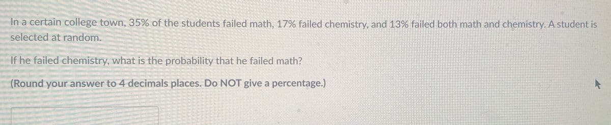 In a certain college town, 35% of the students failed math, 17% failed chemistry, and 13% failed both math and chemistry. A student is
selected at random.
If he failed chemistry, what is the probability that he failed math?
(Round your answer to 4 decimals places. Do NOT give a percentage.)
