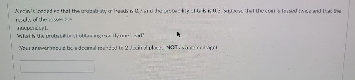 A coin is loaded so that the probability of heads is O.7 and the probability of tails is 0.3. Suppose that the coin is tossed twice and that the
results of the tosses are
independent.
What is the probability of obtaining exactly one head?
(Your answer should be a decimal rounded to 2 decimal places, NOT as a percentage)
