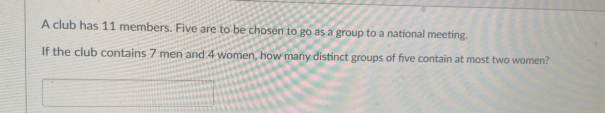 A club has 11 members. Five are to be chosen to go as a group to a national meeting.
If the club contains 7 men and 4 women, how many distinct groups of five contain at most two women?
