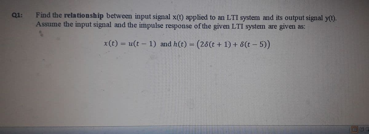 Q1: Find the relationship between input signal x(t) applied to an LTI system and its output signal y(t).
Assume the input signal and the impulse response of the given LTI system are given as:
x(t) = u(t – 1) and h(t) = (28(t + 1) + 8(t – 5))
%3D
