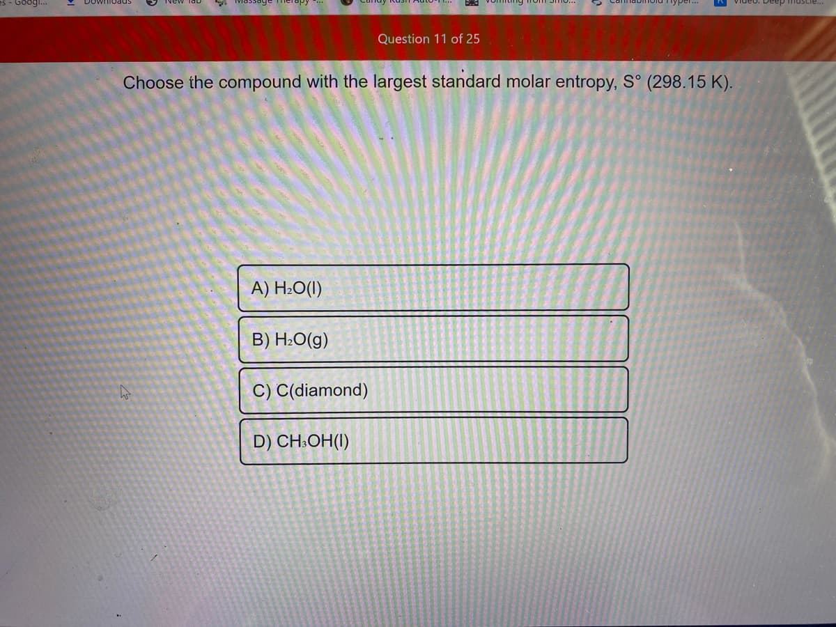 deo. Deep muscie...
Question 11 of 25
Choose the compound with the largest standard molar entropy, S° (298.15 K).
A) H2O(I)
B) H:O(g)
C) C(diamond)
D) CH:OH(I)
