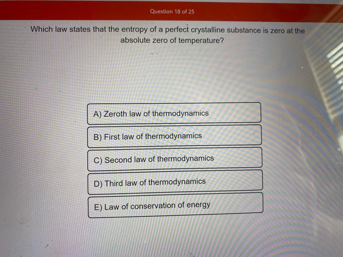Question 18 of 25
Which law states that the entropy of a perfect crystalline substance is zero at the
absolute zero of temperature?
A) Zeroth law of thermodynamics
B) First law of thermodynamics
C) Second law of thermodynamics
D) Third law of thermodynamics
E) Law of conservation of energy
