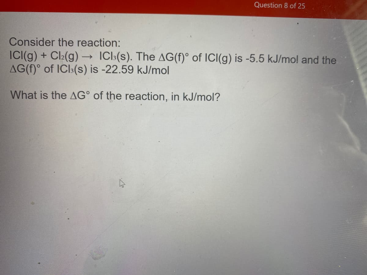 Question 8 of 25
Consider the reaction:
ICI(g) + Cl2(g) ICl:(s). The AG(f)° of ICI(g) is -5.5 kJ/mol and the
AG(f)° of ICI:(s) is -22.59 kJ/mol
What is the AG° of the reaction, in kJ/mol?
