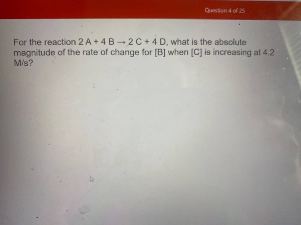 Question 4 of 25
For the reaction 2 A + 4 B 2 C + 4 D, what is the absolute
magnitude of the rate of change for [B] when [C] is increasing at 4.2
M/s?

