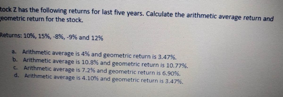 tock Z has the following returns for last five years. Calculate the arithmetic average return and
geometric return for the stock.
Returns: 10%, 15%, -8%, -9% and 12%
a. Arithmetic average is 4% and geometric return is 3.47%.
b. Arithmetic average is 10.8% and geometric return is 10.77%.
C. Arithmetic average is 7.2% and geometric return is 6.90%.
d. Arithmetic average is 4.10% and geometric return is 3.47%.
