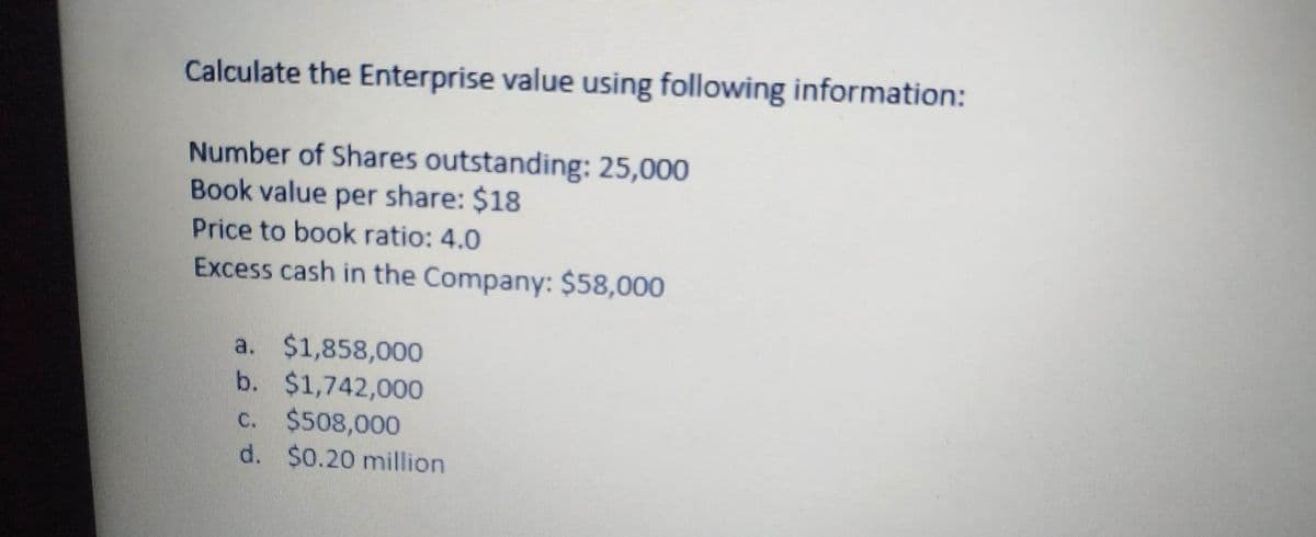 Calculate the Enterprise value using following information:
Number of Shares outstanding: 25,000
Book value per share: $18
Price to book ratio: 4.0
Excess cash in the Company: $58,000
a. $1,858,000
b. $1,742,000
c. $508,000
d. $0.20 million
