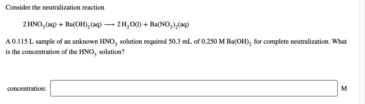 Consider the neutralization reaction
2 HNO3 (aq) + Ba(OH), (aq)
— 2H,0() + Ba(NO,), (aq)
A 0.115 L sample of an unknown HNO, solution required 50.3 mL of 0.250 M Ba(OH), for complete neutralization. What
is the concentration of the HNO,
solution?
concentration:
M
