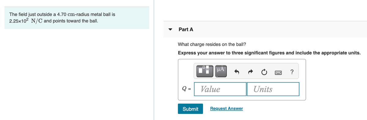 The field just outside a 4.70 cm-radius metal ball is
2.25x102 N/C and points toward the ball.
Part A
What charge resides on the ball?
Express your answer to three significant figures and include the appropriate units.
HA
?
Q =
Value
Units
Submit
Request Answer
