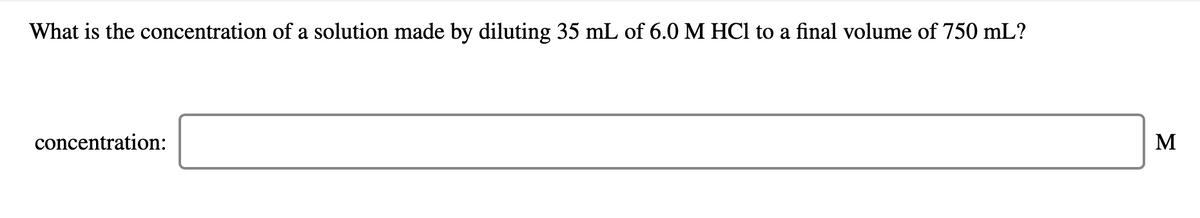 What is the concentration of a solution made by diluting 35 mL of 6.0 M HCl to a final volume of 750 mL?
concentration:
M
