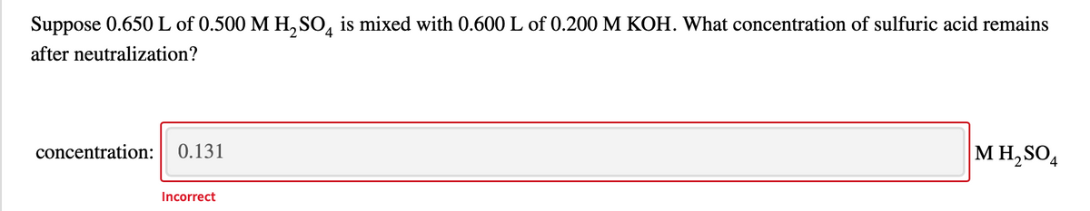 Suppose 0.650L of 0.500 M H, SO, is mixed with 0.600 L of 0.200 M KOH. What concentration of sulfuric acid remains
after neutralization?
concentration:
0.131
M H, SO,
Incorrect
