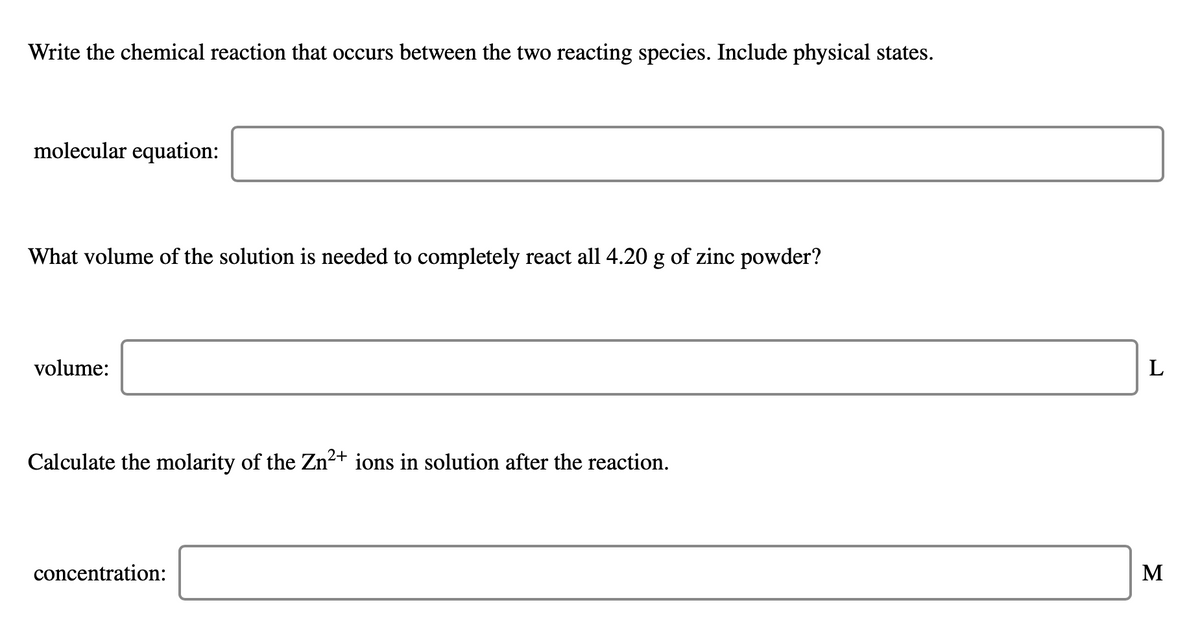 Write the chemical reaction that occurs between the two reacting species. Include physical states.
molecular equation:
What volume of the solution is needed to completely react all 4.20 g of zinc powder?
volume:
Calculate the molarity of the Zn²+ ions in solution after the reaction.
concentration:
M
