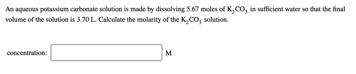 An aqueous potassium carbonate solution is made by dissolving 5.67 moles of K,CO, in sufficient water so that the final
volume of the solution is 3.70 L. Calculate the molarity of the K,CO, solution.
concentration:
M
