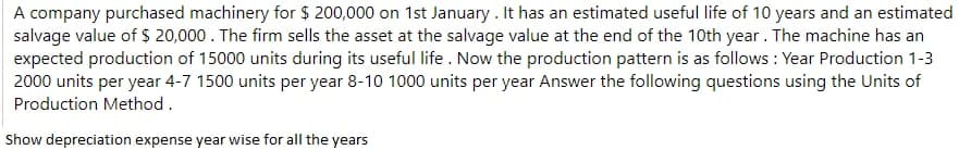 A company purchased machinery for $ 200,000 on 1st January. It has an estimated useful life of 10 years and an estimated
salvage value of 20,000. The firm sells the asset at the salvage value at the end of the 10th year. The machine has an
expected production of 15000 units during its useful life . Now the production pattern is as follows : Year Production 1-3
2000 units per year 4-7 1500 units per year 8-10 1000 units per year Answer the following questions using the Units of
Production Method.
Show depreciation expense year wise for all the years

