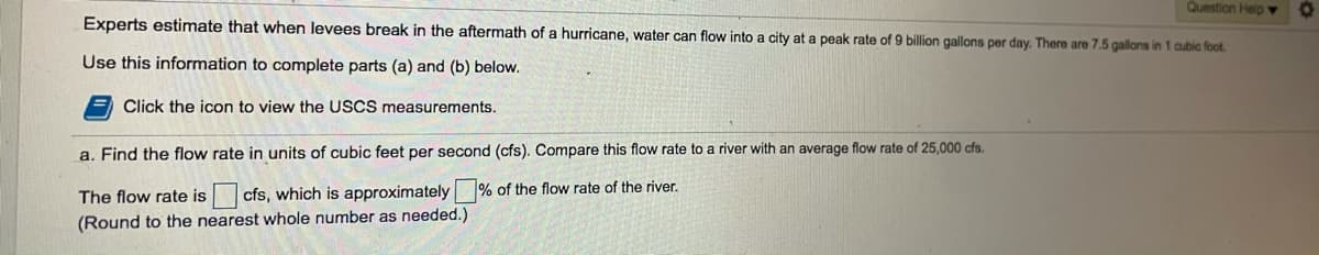 Question HelpY
Experts estimate that when levees break in the aftermath of a hurricane, water can flow into a city at a peak rate of 9 billion gallons per day. There are 7.5 gallons in 1 cubic foot.
Use this information to complete parts (a) and (b) below.
Click the icon to view the USCS measurements.
a. Find the flow rate in units of cubic feet per second (cfs). Compare this flow rate to a river with an average flow rate of 25,000 cfs.
The flow rate is
cfs, which is approximately % of the flow rate of the river.
(Round to the nearest whole number as needed.)
