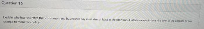 Question 16
Explain why interest rates that consumers and businesses pay must rise, at least in the short run, if inflation expectations rise even in the absence of any
change to monetary policy.