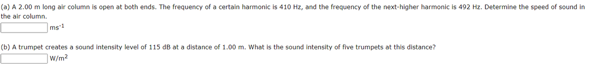 (a) A 2.00 m long air column is open at both ends. The frequency of a certain harmonic is 410 Hz, and the frequency of the next-higher harmonic is 492 Hz. Determine the speed of sound in
the air column.
ms-1
(b) A trumpet creates a sound intensity level of 115 dB at a distance of 1.00 m. What is the sound intensity of five trumpets at this distance?
W/m2
