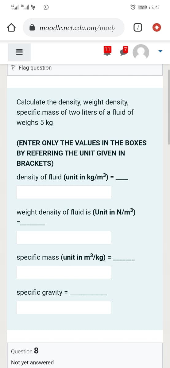 l .ll
O 92 15:25
moodle.nct.edu.om/mod/
11
P Flag question
Calculate the density, weight density,
specific mass of two liters of a fluid of
weighs 5 kg
(ENTER ONLY THE VALUES IN THE BOXES
BY REFERRING THE UNIT GIVEN IN
BRACKETS)
density of fluid (unit in kg/m3) :
%3D
weight density of fluid is (Unit in N/m³)
specific mass (unit in m3/kg) =
specific gravity =
Question 8
Not yet answered
