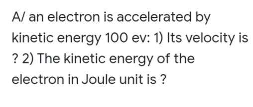 A/ an electron is accelerated by
kinetic energy 100 ev: 1) Its velocity is
? 2) The kinetic energy of the
electron in Joule unit is ?
