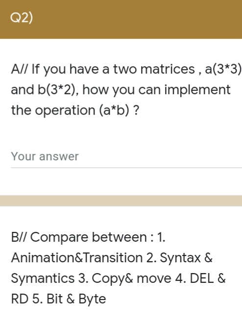 Q2)
A// If you have a two matrices , a(3*3)
and b(3*2), how you can implement
the operation (a*b) ?
Your answer
B// Compare between : 1.
Animation&Transition 2. Syntax &
Symantics 3. Copy& move 4. DEL &
RD 5. Bit & Byte
